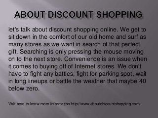 let's talk about discount shopping online. We get to
sit down in the comfort of our old home and surf as
many stores as we want in search of that perfect
gift. Searching is only pressing the mouse moving
on to the next store. Convenience is an issue when
it comes to buying off of Internet stores. We don't
have to fight any battles, fight for parking spot, wait
in long lineups or battle the weather that maybe 40
below zero.
Visit here to know more information http://www.aboutdiscountshopping.com/

 
