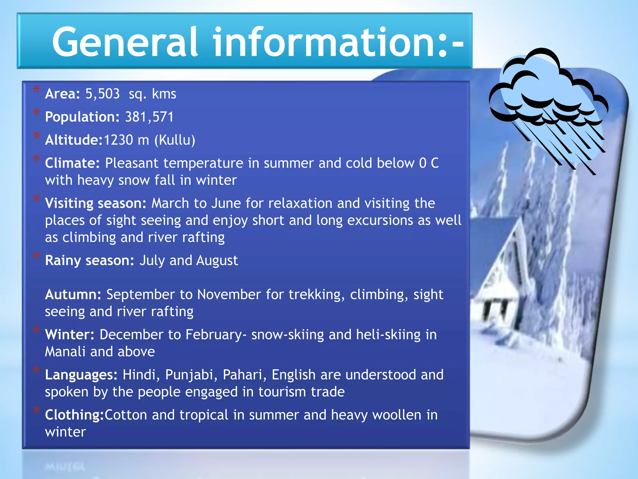 General information:-
* Area: 5,503 sq. kms
* Population: 381,571
* Altitude:1230 m (Kullu)
* Climate: Pleasant temperature in summer and cold below 0 C
with heavy snow fall in winter
* Visiting season: March to June for relaxation and visiting the
places of sight seeing and enjoy short and long excursions as well
as climbing and river rafting
* Rainy season: July and August
Autumn: September to November for trekking, climbing, sight
seeing and river rafting
* Winter: December to February- snow-skiing and heli-skiing in
Manali and above
* Languages: Hindi, Punjabi, Pahari, English are understood and
spoken by the people engaged in tourism trade
* Clothing:Cotton and tropical in summer and heavy woollen in
winter
 