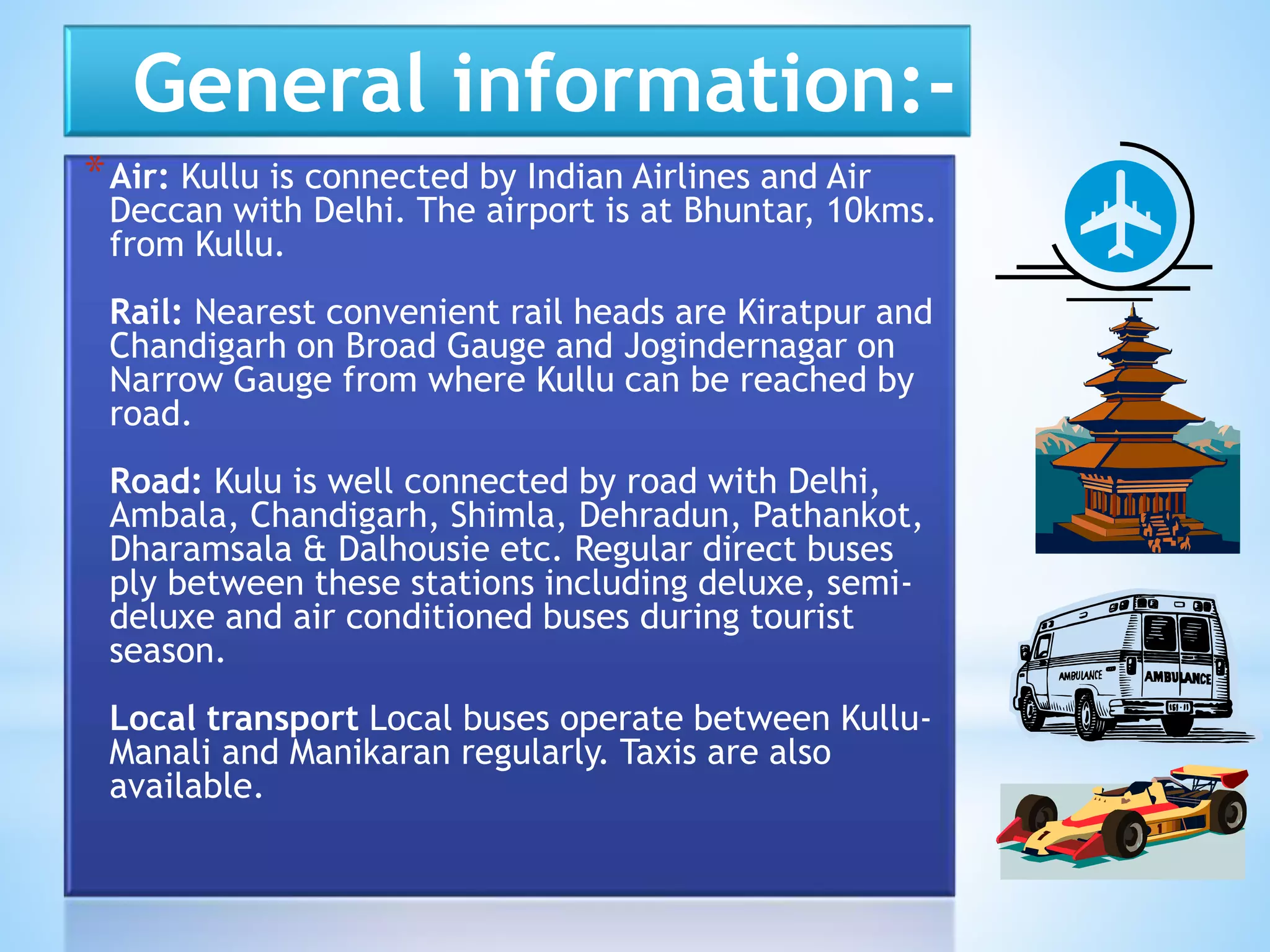 General information:-
*Air: Kullu is connected by Indian Airlines and Air
Deccan with Delhi. The airport is at Bhuntar, 10kms.
from Kullu.
Rail: Nearest convenient rail heads are Kiratpur and
Chandigarh on Broad Gauge and Jogindernagar on
Narrow Gauge from where Kullu can be reached by
road.
Road: Kulu is well connected by road with Delhi,
Ambala, Chandigarh, Shimla, Dehradun, Pathankot,
Dharamsala & Dalhousie etc. Regular direct buses
ply between these stations including deluxe, semi-
deluxe and air conditioned buses during tourist
season.
Local transport Local buses operate between Kullu-
Manali and Manikaran regularly. Taxis are also
available.
 