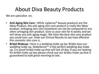 About Diva Beauty Products
We are specialize on,

• Anti Aging Skin Care : While LipSense® beauty products are the
  Wow Product, the anti aging skin care product is really the Wow
  product. Antiaging skin care treatment can not be compared to any
  other antiaging skin product. Give us your skin for 6 weeks and we
  will show you anti aging magic. We have the best skin care product
  you could ever use. View our Clinical Results to see how effective
  this cosmetic skin care is.
• Bridal Makeup : Here is a wedding make up tip: Brides love our
  wedding make up. MakeSense™ is the perfect wedding day make
  up. Cry proof bridal make up that will last all day. If you are looking
  for bridal make up tips please check out our brides make up that is
  guaranteed to look great morning to late.
 