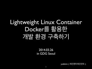 Lightweight Linux Container 	

Docker를 활용한 	

개발 환경 구축하기
2014.03.26	

in GDG Seoul
1
judekim ( 레진엔터테인먼트 )
 