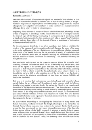 1
ABOUT DOGMATIC THINKING
Fernando Alcoforado *
Man uses various types of narratives to explain the phenomena that surround it. Are
reports or stories from someone to someone else, in order to convey an idea, a thought.
While we may consider, originally these critical knowledge as they perform the function
of dogmatic knowledge that when one hears or reads, sees them as a true representation
of things, driven solely by belief in who announces.
Depending on the behavior of those who receive certain information, knowledge will be
critical or dogmatic. A knowledge will be critical if the receiver is willing to examine
the internal logic of the theory, investigating it and questioning it, positioning itself
critically at what is transmitted to him, tending to only take as speech "true" what their
analysis indicate. Knowledge will be dogmatic if there is acceptance of information
without prior rational analysis.
To become dogmatic knowledge it has a key ingredient: trust (faith or belief) in the
receiver of the message. It performs epistemologically because the hearer of the story
relies on the truthfulness of the story, but does not because of logical relations contained
in the bulge of the speech, believing that the storyteller is worthy of credibility which
acts as an authority before that. In dogmatic thinking the relationship is one-sided
because there is no debate, discussion or controversy. This promotes uniformity of
thought and action.
But who is this authority that has the power to make us believe the stories he tells?
Normally, we think this behavior before the act of knowing is by ancient man, who
relied on the reports of the diviners, poets and seers. We can also imagine that this
discourse is itself religion where God takes the authorship of revealed truth, justifying
the belief or faith in what it is said. But this authority also arises when we believe in a
thought that we have faith in who proclaims, even if the storyteller is not the divinity,
since to accept the discourse unchallenged. At this time, we become liabilities of
intellectual standpoint.
But how is it possible that contemporary man, technological and scientific behave
naively before the act of knowing? Regardless of social class to which he belongs,
initially we are guided by parents, then by the teacher, the Church or the churches and
institutions of the dominant power that assume this task. Then the media takes its role as
protector of the ideology of the society in which we live by imposing dogmatic thinking
in the interest of the ruling classes and the dominant power holders. All these characters
(and many others) contribute to build our perception of reality. We have become
accustomed to both the world reported by them that dare not refer to the beliefs that we
have acquired to the test of criticism.
So even without researching or investigating the foundations of many natural and
human phenomena, we believe with all the strength of our spirit in the stories that we
listened. People believe, supported only on trust in the narrator, that the Earth revolves
around the Sun, even though we have never observed the movement of the heavenly
bodies; people believe a body "falls" because it is attracted to another body of greater
mass, without which we studied Newton's laws, people believe that there is only one
God, who is eternal and has no beginning or end with no such evidence, people believe
that in God there are three persons: Father, Son and Holy Spirit, and that each has the
 