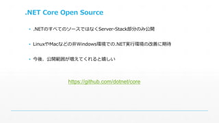 .NET Core Open Source 
▪ .NETのすべてのソースではなくServer-Stack部分のみ公開 
▪ LinuxやMacなどの非Windows環境での.NET実行環境の改善に期待 
▪ 今後、公開範囲が増えてくれると嬉しい 
https://github.com/dotnet/core 
 