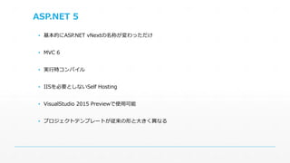 ASP.NET 5 
▪ 基本的にASP.NET vNextの名称が変わっただけ 
▪ MVC 6 
▪ 実行時コンパイル 
▪ IISを必要としないSelf Hosting 
▪ VisualStudio 2015 Previewで使用可能 
▪ プロジェクトテンプレートが従来の形と大きく異なる 
 