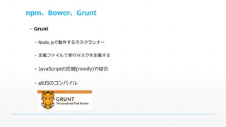 npm、Bower、Grunt 
▪ Grunt 
▪ Node.jsで動作するタスクランナー 
▪ 定義ファイルで実行タスクを定義する 
▪ JavaScriptの圧縮(minify)や結合 
▪ altJSのコンパイル 
 