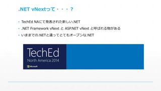 .NET vNextって・・・？ 
▪ TechEd NAにて発表された新しい.NET 
▪ .NET Framework vNext とASP.NET vNext と呼ばれる物がある 
▪ いままでの.NETと違ってとてもオープンな.NET 
 