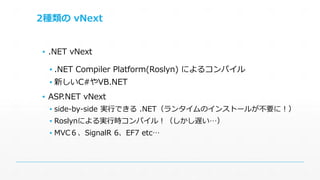2種類のvNext 
▪ .NET vNext 
▪ .NET Compiler Platform(Roslyn) によるコンパイル 
▪ 新しいC#やVB.NET 
▪ ASP.NET vNext 
▪ side-by-side 実行できる.NET（ランタイムのインストールが不要に！） 
▪ Roslynによる実行時コンパイル！（しかし遅い…） 
▪ MVC６、SignalR 6、EF7 etc… 
 