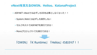 vNextを支えるOWIN、Helios、KatanaProject 
▪ ASP.NET vNextでは必ずしもIISを必要としなくなった！！ 
▪ System.Webには必ずしも依存しない 
▪ セルフホストでASP.NETを実行できる！ 
▪ Monoプロジェクトでも実行できる！ 
「OWIN」「K Runtime」「Helios」のおかげ！！ 
 