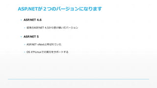 ASP.NETが２つのバージョンになります 
▪ ASP.NET 4.6 
▪ 従来のASP.NET 4.5から受け継いだバージョン 
▪ ASP.NET 5 
▪ ASP.NET vNextと呼ばれていた 
▪ OS XやLinuxでの実行をサポートする 
 