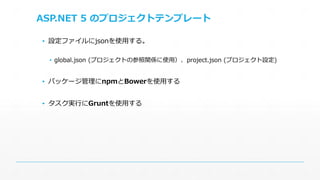 ASP.NET 5 のプロジェクトテンプレート 
▪ 設定ファイルにjsonを使用する。 
▪ global.json (プロジェクトの参照関係に使用）、project.json (プロジェクト設定) 
▪ パッケージ管理にnpmとBowerを使用する 
▪ タスク実行にGruntを使用する 
 