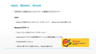 npm、Bower、Grunt 
▪ ASP.NETでは縁がなかったパッケージ管理＆タスクランナー 
▪ npm 
▪ Node.jsで使用されているパッケージマネージャー、BowerとGruntが必要とする 
▪ Bower(バウアー） 
▪ フロントエンド用のパッケージマネージャー 
▪ Javascriptライブラリの依存関係やバージョン管理を補助してくれる 
▪ Twitter社が作ったらしい 
▪ .NETerに解りやすく説明するなら、NuGetの様なもの 
 
