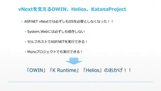 vNextを支えるOWIN、Helios、KatanaProject 
▪ ASP.NET vNextでは必ずしもIISを必要としなくなった！！ 
▪ System.Webには必ずしも依存しない 
▪ セルフホストでASP.NETを実行できる！ 
▪ Monoプロジェクトでも実行できる！ 
「OWIN」「K Runtime」「Helios」のおかげ！！ 
 
