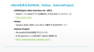 vNextを支えるOWIN、Helios、KatanaProject 
▪ OWIN(Open Web Interface for .NET) 
▪ WebサーバとWebアプリを疎結合にするためのインタフェース 
▪ http://owin.org/ 
▪ Helios 
▪ System.Webに依存しないIIS上で動作するOWINサーバー 
▪ Katana Project 
▪ MicrosoftのOWIN実装プロジェクト 
▪ K RuntaimeとしてASP.NET vNextに登場する 
▪ http://katanaproject.codeplex.com/ 
 