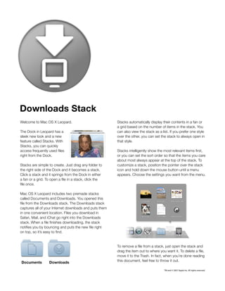 Downloads Stack
Welcome to Mac OS X Leopard.                             Stacks automatically display their contents in a fan or 
                                                         a grid based on the number of items in the stack. You
The Dock in Leopard has a                                can also view the stack as a list. If you prefer one style
sleek new look and a new                                 over the other, you can set the stack to always open in
feature called Stacks. With                              that style.
Stacks, you can quickly
access frequently used files                             Stacks intelligently show the most relevant items first,
right from the Dock.                                     or you can set the sort order so that the items you care
                                                         about most always appear at the top of the stack. To
Stacks are simple to create. Just drag any folder to     customize a stack, position the pointer over the stack
the right side of the Dock and it becomes a stack.       icon and hold down the mouse button until a menu
Click a stack and it springs from the Dock in either     appears. Choose the settings you want from the menu.
a fan or a grid. To open a file in a stack, click the 
file once.

Mac OS X Leopard includes two premade stacks
called Documents and Downloads. You opened this
file from the Downloads stack. The Downloads stack
captures all of your Internet downloads and puts them
in one convenient location. Files you download in
Safari, Mail, and iChat go right into the Downloads
stack. When a file finishes downloading, the stack
notifies you by bouncing and puts the new file right 
on top, so it’s easy to find.


                                                         To remove a file from a stack, just open the stack and
                                                         drag the item out to where you want it. To delete a file,
                                                         move it to the Trash. In fact, when you’re done reading
Documents          Downloads                             this document, feel free to throw it out.

                                                                                        TM and © 2007 Apple Inc. All rights reserved.
 