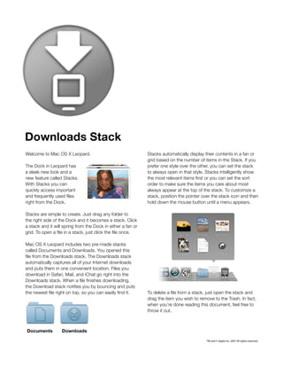 Downloads Stack
Welcome to Mac OS X Leopard.                                  Stacks automatically display their contents in a fan or
                                                              grid based on the number of items in the Stack. If you
The Dock in Leopard has                                       prefer one style over the other, you can set the stack
a sleek new look and a                                        to always open in that style. Stacks intelligently show
new feature called Stacks.                                    the most relevant items first or you can set the sort
With Stacks you can                                           order to make sure the items you care about most
quickly access important                                      always appear at the top of the stack. To customize a
and frequently used files                                     stack, position the pointer over the stack icon and then
right from the Dock.                                          hold down the mouse button until a menu appears.

Stacks are simple to create. Just drag any folder to
the right side of the Dock and it becomes a stack. Click
a stack and it will spring from the Dock in either a fan or
grid. To open a file in a stack, just click the file once.

Mac OS X Leopard includes two pre-made stacks
called Documents and Downloads. You opened this
file from the Downloads stack. The Downloads stack
automatically captures all of your Internet downloads
and puts them in one convenient location. Files you
download in Safari, Mail, and iChat go right into the
Downloads stack. When a file finishes downloading,
the Download stack notifies you by bouncing and puts
the newest file right on top, so you can easily find it.      To delete a file from a stack, just open the stack and
                                                              drag the item you wish to remove to the Trash. In fact,
                                                              when you’re done reading this document, feel free to
                                                              throw it out.



Documents          Downloads

                                                                                           TM and © Apple Inc. 2007 All rights reserved.
 