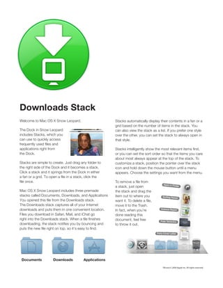 Downloads Stack
Welcome to Mac OS X Snow Leopard.                      Stacks automatically display their contents in a fan or a
                                                       grid based on the number of items in the stack. You
The Dock in Snow Leopard                               can also view the stack as a list. If you prefer one style
includes Stacks, which you                             over the other, you can set the stack to always open in
can use to quickly access                              that style.

applications right from
the Dock.                                              or you can set the sort order so that the items you care
                                                       about most always appear at the top of the stack. To
Stacks are simple to create. Just drag any folder to   customize a stack, position the pointer over the stack
the right side of the Dock and it becomes a stack.     icon and hold down the mouse button until a menu
Click a stack and it springs from the Dock in either   appears. Choose the settings you want from the menu.


                                                       a stack, just open
Mac OS X Snow Leopard includes three premade           the stack and drag the
stacks called Documents, Downloads, and Applications   item out to where you

The Downloads stack captures all of your Internet      move it to the Trash.
downloads and puts them in one convenient location.
Files you download in Safari, Mail, and iChat go       done reading this
                                                       document, feel free
                                                       to throw it out.




 Documents           Downloads          Applications

                                                                                      TM and © 2009 Apple Inc. All rights reserved.
 