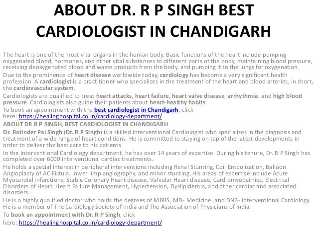 ABOUT DR. R P SINGH BEST
CARDIOLOGIST IN CHANDIGARH
The heart is one of the most vital organs in the human body. Basic functions of the heart include pumping
oxygenated blood, hormones, and other vital substances to different parts of the body, maintaining blood pressure,
receiving deoxygenated blood and waste products from the body, and pumping it to the lungs for oxygenation.
Due to the prominence of heart disease worldwide today, cardiology has become a very significant health
profession. A cardiologist is a practitioner who specializes in the treatment of the heart and blood arteries, in short,
the cardiovascular system.
Cardiologists are qualified to treat heart attacks, heart failure, heart valve disease, arrhythmia, and high blood
pressure. Cardiologists also guide their patients about heart-healthy habits.
To book an appointment with the best cardiologist in Chandigarh, click
here: https://healinghospital.co.in/cardiology-department/
ABOUT DR R P SINGH, BEST CARDIOLOGIST IN CHANDIGARH
Dr. Ratinder Pal Singh (Dr. R P Singh) is a skilled Interventional Cardiologist who specializes in the diagnosis and
treatment of a wide range of heart conditions. He is committed to staying on top of the latest developments in
order to deliver the best care to his patients.
In the Interventional Cardiology department, he has over 14 years of expertise. During his tenure, Dr. R P Singh has
completed over 6000 interventional cardiac treatments.
He holds a special interest in peripheral interventions including Renal Stunting, Coil Embolization, Balloon
Angioplasty of AC Fistula, lower limp angiography, and minor stunting. His areas of expertise include Acute
Myocardial Infarctions, Stable Coronary Heart disease, Valvular Heart disease, Cardiomyopathies, Electrical
Disorders of Heart, Heart Failure Management, Hypertension, Dyslipidemia, and other cardiac and associated
disorders.
He is a highly qualified doctor who holds the degrees of MBBS, MD- Medicine, and DNB- Interventional Cardiology.
He is a member of The Cardiology Society of India and The Association of Physicians of India.
To book an appointment with Dr. R P Singh, click
here: https://healinghospital.co.in/cardiology-department/
 