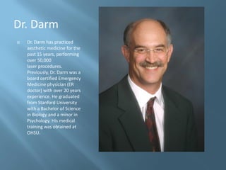 Dr. Darm
   Dr. Darm has practiced
    aesthetic medicine for the
    past 15 years, performing
    over 50,000
    laser procedures.
    Previously, Dr. Darm was a
    board certified Emergency
    Medicine physician (ER
    doctor) with over 20 years
    experience. He graduated
    from Stanford University
    with a Bachelor of Science
    in Biology and a minor in
    Psychology. His medical
    training was obtained at
    OHSU.
 