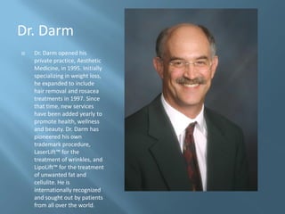 Dr. Darm
   Dr. Darm opened his
    private practice, Aesthetic
    Medicine, in 1995. Initially
    specializing in weight loss,
    he expanded to include
    hair removal and rosacea
    treatments in 1997. Since
    that time, new services
    have been added yearly to
    promote health, wellness
    and beauty. Dr. Darm has
    pioneered his own
    trademark procedure,
    LaserLift™ for the
    treatment of wrinkles, and
    LipoLift™ for the treatment
    of unwanted fat and
    cellulite. He is
    internationally recognized
    and sought out by patients
    from all over the world.
 