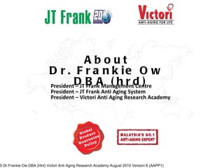About Dr. Frankie Ow DBA (hrd) President – JT Frank Management Centre President – JT Frank Anti Aging System President – Victori Anti Aging Research Academy © Dr.Frankie Ow DBA (Hrd) Victori Anti Aging Research Academy August 2010 Version 6 (AAPP1) 
