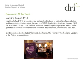 DRI Presentation
Prominent Collections
Inspiring Ireland 1916
Inspiring Ireland 1916 presents a new series of exhibitions of cultural artefacts, stories
and interpretation that surround the events of 1916. Available online from January 2016,
the exhibitions curate iconic national treasures alongside privately-owned memorabilia
gathered at national and international collection days in Dublin, London and New York.
Exhibitions launched included Women & the Rising, The Rising in The Regions, Leaders
of the Rising, among others.
 