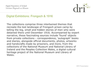 DRI Presentation
Digital Exhibitions: Frongoch & 1916
The collections comprise three intertwined themes that
recreate the lost landscape of Frongoch prison camp by
telling the big, small and hidden stories of men who were
detained there until December 1916. Accompanied by expert
narrative, these fascinating sources include ‘found’ objects
from private collections - correspondence, 'autograph' books
and diaries, alongside official documents, photos, artworks
and handicrafts made by prisoners, and more, from the
collections of the National Museum and National Library of
Ireland and the Peoples Collection Wales, a digital cultural
heritage project of the National Museum and Library of
Wales.
 