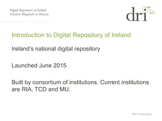 DRI Presentation
Introduction to Digital Repository of Ireland
Ireland’s national digital repository
Launched June 2015
Built by consortium of institutions. Current institutions
are RIA, TCD and MU.
 