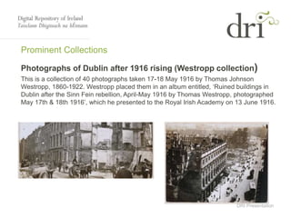 DRI Presentation
Prominent Collections
Photographs of Dublin after 1916 rising (Westropp collection)
This is a collection of 40 photographs taken 17-18 May 1916 by Thomas Johnson
Westropp, 1860-1922. Westropp placed them in an album entitled, ‘Ruined buildings in
Dublin after the Sinn Fein rebellion, April-May 1916 by Thomas Westropp, photographed
May 17th & 18th 1916’, which he presented to the Royal Irish Academy on 13 June 1916.
 