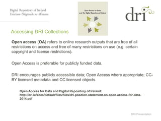 DRI Presentation
Accessing DRI Collections
Open access (OA) refers to online research outputs that are free of all
restrictions on access and free of many restrictions on use (e.g. certain
copyright and license restrictions).
Open Access is preferable for publicly funded data.
DRI encourages publicly accessible data; Open Access where appropriate; CC-
BY licensed metadata and CC licensed objects.
Open Access for Data and Digital Repository of Ireland:
http://dri.ie/sites/default/files/files/dri-position-statement-on-open-access-for-data-
2014.pdf
 