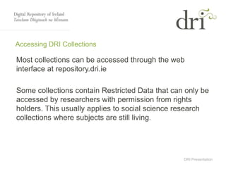 DRI Presentation
Accessing DRI Collections
Most collections can be accessed through the web
interface at repository.dri.ie
Some collections contain Restricted Data that can only be
accessed by researchers with permission from rights
holders. This usually applies to social science research
collections where subjects are still living.
 