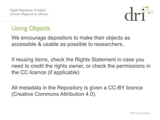 DRI Presentation
Using Objects
We encourage depositors to make their objects as
accessible & usable as possible to researchers.
If reusing items, check the Rights Statement in case you
need to credit the rights owner, or check the permissions in
the CC licence (if applicable)
All metadata in the Repository is given a CC-BY licence
(Creative Commons Attribution 4.0).
 