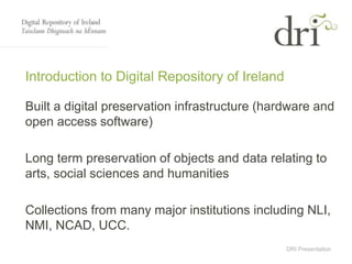 DRI Presentation
Introduction to Digital Repository of Ireland
Built a digital preservation infrastructure (hardware and
open access software)
Long term preservation of objects and data relating to
arts, social sciences and humanities
Collections from many major institutions including NLI,
NMI, NCAD, UCC.
 