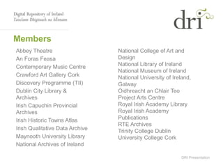 DRI Presentation
Members
Abbey Theatre
An Foras Feasa
Contemporary Music Centre
Crawford Art Gallery Cork
Discovery Programme (TII)
Dublin City Library &
Archives
Irish Capuchin Provincial
Archives
Irish Historic Towns Atlas
Irish Qualitative Data Archive
Maynooth University Library
National Archives of Ireland
National College of Art and
Design
National Library of Ireland
National Museum of Ireland
National University of Ireland,
Galway
Oidhreacht an Chlair Teo
Project Arts Centre
Royal Irish Academy Library
Royal Irish Academy
Publications
RTE Archives
Trinity College Dublin
University College Cork
 