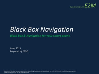 Black Box Navigation
Black Box & Navigation for your smart phone
June, 2013
Prepared by EZGO
#801, World Meridian Venture Tower I, 60-24, Gasan-Dong, Geumcheon-Gu, Seoul, Korea Tel: +82 -70-7510-4935 Email: snm@ezgomap.com
2008~2013 © EZGO Co., Ltd - All Rights Reserved.
Enjoy Smart Life with E2M
 
