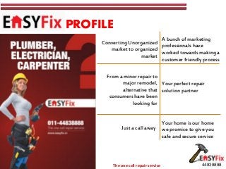 PROFILE
                                                          A bunch of marketing
                                   Converting Unorganized
                                                          professionals have
                                      market to organized
                                                          worked towards making a
                                                   market
                                                          customer friendly process

                                     From a minor repair to
                                           major remodel, Your perfect repair
                                           alternative that solution partner
                                      consumers have been
                                                looking for


                                                                     Your home is our home
                                           Just a call away          we promise to give you
                                                                     safe and secure service



       www.easyfix.in
www.facebook.com/easyfixnow            The one call repair service                    44838888
 