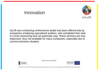 Innovation
Up till now conducting conformance audits has been offered only by
companies employing specialized auditors, who completed their task
in a time-consuming and not automatic way. These services are very
expensive, thus not available for many companies, especially due to
current economic situation.
 