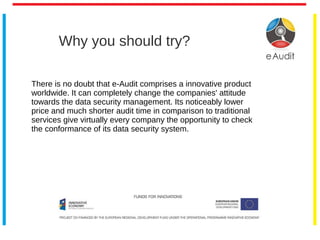 Why you should try?
There is no doubt that e-Audit comprises a innovative product
worldwide. It can completely change the companies' attitude
towards the data security management. Its noticeably lower
price and much shorter audit time in comparison to traditional
services give virtually every company the opportunity to check
the conformance of its data security system.
 
