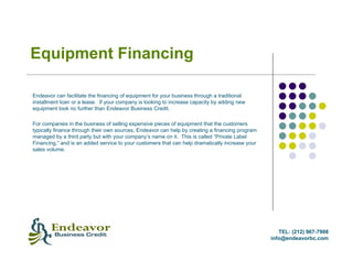 Equipment Financing

Endeavor can facilitate the financing of equipment for your business through a traditional
installment loan or a lease. If your company is looking to increase capacity by adding new
equipment look no further than Endeavor Business Credit.

For companies in the business of selling expensive pieces of equipment that the customers
typically finance through their own sources, Endeavor can help by creating a financing program
managed by a third party but with your company’s name on it. This is called “Private Label
Financing,” and is an added service to your customers that can help dramatically increase your
sales volume.




                                                                                                    TEL: (212) 967-7908
                                                                                                 info@endeavorbc.com
 