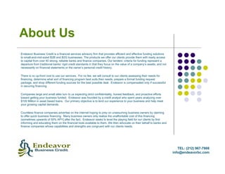 About Us
Endeavor Business Credit is a financial services advisory firm that provides efficient and effective funding solutions
to small-and-mid-sized B2B and B2G businesses. The products we offer our clients provide them with ready access
to capital from over 40 strong, reliable banks and finance companies. Our lenders’ criteria for funding represent a
departure from traditional banks’ rigid credit standards in that they focus on the value of a company’s assets, and not
necessarily on financial statements or the owner’s personal credit history.

There is no up-front cost to use our services. For no fee, we will consult to our clients assessing their needs for
financing, determine what sort of financing program best suits their needs, prepare a formal funding request
package, and shop different funding sources for the best possible deal. Endeavor is compensated only if successful
in securing financing.

Companies large and small alike turn to us expecting strict confidentiality, honest feedback, and proactive efforts
toward getting your business funded. Endeavor was founded by a credit analyst who spent years analyzing over
$100 Million in asset based loans. Our primary objective is to lend our experience to your business and help meet
your growing capital demands.

Countless finance companies advertise on the internet hoping to prey on unassuming business owners by claiming
to offer quick business financing. Many business owners only realize the unaffordable cost of this financing
(sometimes upwards of 50% APY) after the fact. Endeavor seeks to level the playing field for our clients by first
informing and educating them on the financial tools available to them. We then advocate on their behalf to banks and
finance companies whose capabilities and strengths are congruent with our clients needs.




                                                                                                                             TEL: (212) 967-7908
                                                                                                                          info@endeavorbc.com
 
