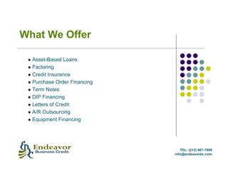 What We Offer

  Asset-Based Loans
  Factoring
  Credit Insurance
  Purchase Order Financing
  Term Notes
  DIP Financing
  Letters of Credit
  A/R Outsourcing
  Equipment Financing




                                TEL: (212) 967-7908
                             info@endeavorbc.com
 