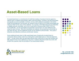 Asset-Based Loans
An asset based loan is a revolving line of credit that enables a business to borrow against a
defined base of collateral appropriately called a Borrowing Base. Included in the Borrowing Base
are typically accounts receivable, inventory, and any other collateral acceptable to the lender.
Under this arrangement, the borrower can request a draw of cash up to a certain percentage (the
“Advance Rate”) of the value of the collateral. For example, if XYZ Manufacturing has $100,000
in eligible accounts receivable, and a line of credit with an Advance Rate of 80%, XYZ can
borrow $80,000. As new receivables are generated, the borrower can draw additional cash
using the same formula. When the receivables are collected, the proceeds go to the lender to
pay down the loan, and any additional monies can be redrawn by the borrower. This cycle of
advances and collections continues until the loan matures.

Some traditional banks claim to offer asset based loans, though will not extend them to
companies without pristine credit, thus making them credit based loans or “financial statement
loans.” As well, banks often set seemingly arbitrary fixed credit limits on their loan facilities with
little regard for how much collateral you may have. Endeavor Business Credit only works with
lenders who operate under the principles of true asset-based lending.




                                                                                                            TEL: (212) 967-7908
                                                                                                         info@endeavorbc.com
 