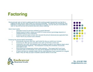 Factoring
Having enough cash on hand to satisfy payroll and other working capital requirements can feel like a
   juggling act when all your cash is tied up in accounts receivable. Through the use of factoring, your
   business no longer has to wait for accounts receivable to be paid—you can sell your receivables for
   cash on day one and even let someone else worry about collecting.

Here’s how it works:
     1.       Generate invoice for services rendered or goods delivered.
     2.       Submit invoice to factor, receive up to 90% of invoice amount (percentage depends on
              creditworthiness of your customers).
     3.       Customer payment goes to factor who recovers the amount advanced plus applicable fees.
     4.       Factor returns any excess funds collected.

Factoring has several distinct advantages:
             Dramatically improved cash flow—get funded the day you submit your invoices.
             Factoring can often get your business more cash up front than a bank loan.
             Factoring is not a loan, and therefore does not appear as debt on your balance sheet, which
             could be perceived negatively. The transaction is simply the conversion of accounts
             receivable to cash.
             Some factoring arrangements include credit protection. This means that if one if your
             customers goes out of business, you may not be obligated to the factor for the balance.
             A factor can give you valuable insight into the credit standing of your customers on a regular
             basis—they can help you spot a troubled customer before it is too late.




                                                                                                                 TEL: (212) 967-7908
                                                                                                              info@endeavorbc.com
 