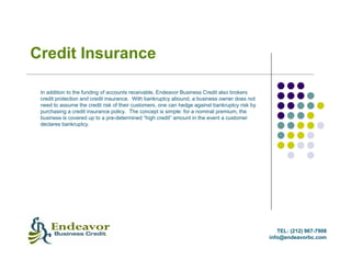 Credit Insurance

 In addition to the funding of accounts receivable, Endeavor Business Credit also brokers
 credit protection and credit insurance. With bankruptcy abound, a business owner does not
 need to assume the credit risk of their customers, one can hedge against bankruptcy risk by
 purchasing a credit insurance policy. The concept is simple: for a nominal premium, the
 business is covered up to a pre-determined “high credit” amount in the event a customer
 declares bankruptcy.




                                                                                                  TEL: (212) 967-7908
                                                                                               info@endeavorbc.com
 