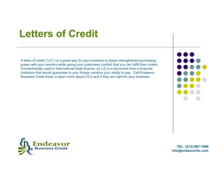 Letters of Credit

A letter of credit (“L/C”) is a great way for your business to obtain strengthened purchasing
power with your vendors while giving your customers comfort that you can fulfill their orders.
Conventionally used in international trade finance, an L/C is a document from a financial
institution that would guarantee to your foreign vendors your ability to pay. Call Endeavor
Business Credit today to learn more about L/C’s and if they are right for your business.




                                                                                                    TEL: (212) 967-7908
                                                                                                 info@endeavorbc.com
 