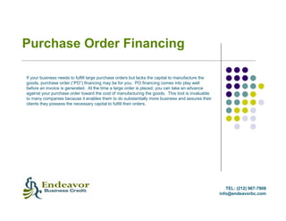 Purchase Order Financing

If your business needs to fulfill large purchase orders but lacks the capital to manufacture the
goods, purchase order (“PO”) financing may be for you. PO financing comes into play well
before an invoice is generated. At the time a large order is placed, you can take an advance
against your purchase order toward the cost of manufacturing the goods. This tool is invaluable
to many companies because it enables them to do substantially more business and assures their
clients they possess the necessary capital to fulfill their orders.




                                                                                                      TEL: (212) 967-7908
                                                                                                   info@endeavorbc.com
 