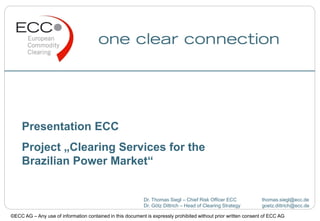 Presentation ECC
Project „Clearing Services for the
Brazilian Power Market“
Dr. Thomas Siegl – Chief Risk Officer ECC thomas.siegl@ecc.de
Dr. Götz Dittrich – Head of Clearing Strategy goetz.dittrich@ecc.de
©ECC AG – Any use of information contained in this document is expressly prohibited without prior written consent of ECC AG
 