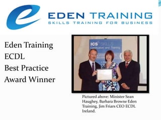 Eden TrainingECDL Best Practice Award Winner Pictured above: Minister Sean Haughey, Barbara Browne Eden Training, Jim Friars CEO ECDL Ireland.