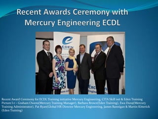 Recent Awards Ceremony with Mercury Engineering ECDL Recent Award Ceremony for ECDL Training initiative Mercury Engineering, CITA Skill net & Eden TrainingPicture l-r – Graham Owens(Mercury Training Manager), Barbara Brown(Eden Training), Ewa Duraj(Mercury Training Administrator), Pat Ryan(Global HR Director Mercury Engineering, James Bannigan & Martin Kitterick (Eden Training)