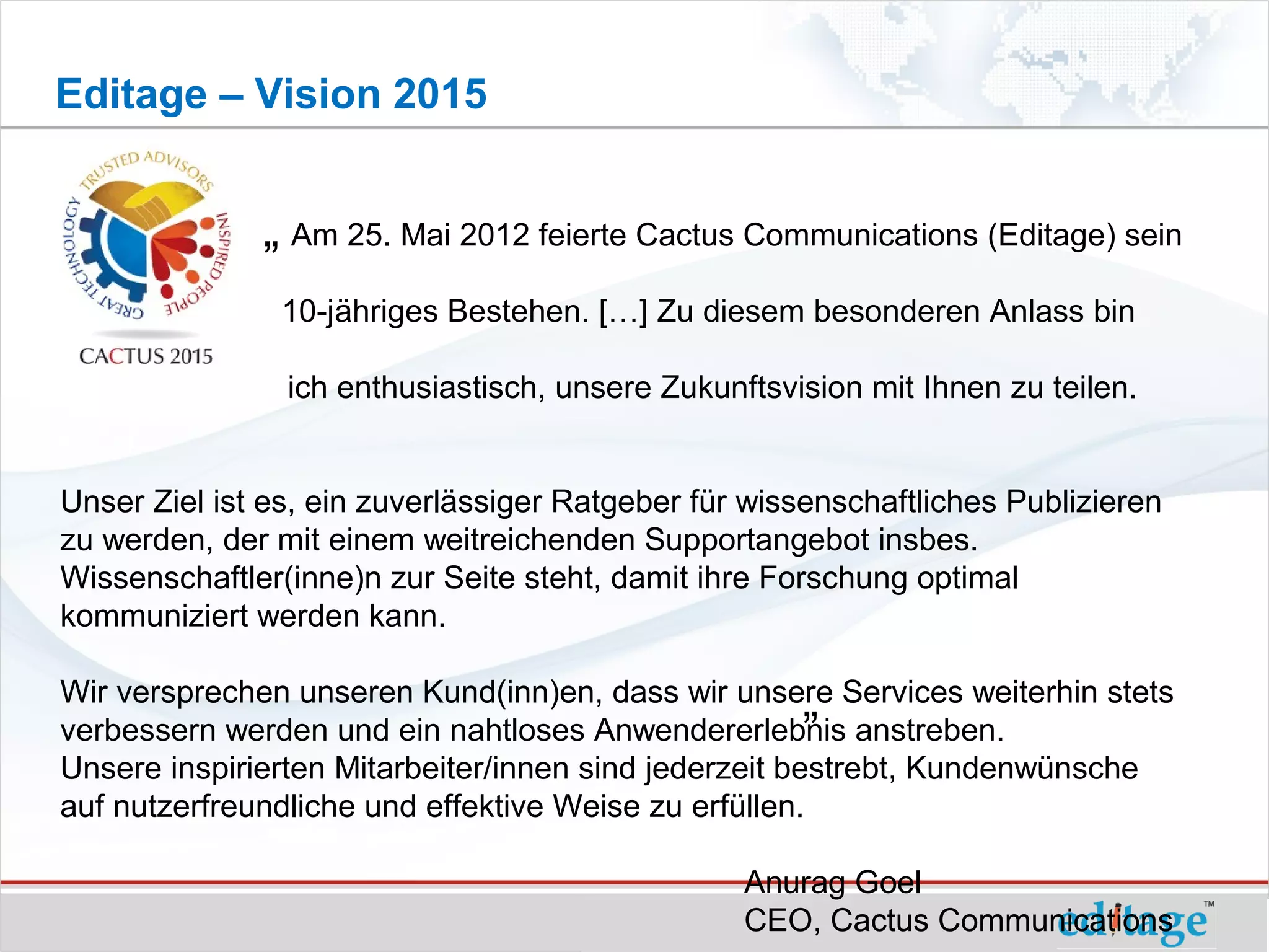 Editage – Vision 2015


              „ Am 25. Mai 2012 feierte Cactus Communications (Editage) sein
                10-jähriges Bestehen. […] Zu diesem besonderen Anlass bin

                ich enthusiastisch, unsere Zukunftsvision mit Ihnen zu teilen.


Unser Ziel ist es, ein zuverlässiger Ratgeber für wissenschaftliches Publizieren
zu werden, der mit einem weitreichenden Supportangebot insbes.
Wissenschaftler(inne)n zur Seite steht, damit ihre Forschung optimal
kommuniziert werden kann.

                                                       „ anstreben.
Wir versprechen unseren Kund(inn)en, dass wir unsere Services weiterhin stets
verbessern werden und ein nahtloses Anwendererlebnis
Unsere inspirierten Mitarbeiter/innen sind jederzeit bestrebt, Kundenwünsche
auf nutzerfreundliche und effektive Weise zu erfüllen.

                                                 Anurag Goel
                                                 CEO, Cactus Communications
 