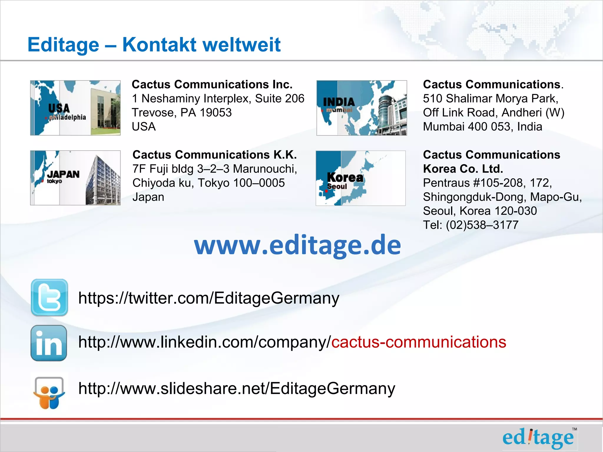 Editage – Kontakt weltweit
           Cactus Communications Inc.           Cactus Communications.
           1 Neshaminy Interplex, Suite 206     510 Shalimar Morya Park,
           Trevose, PA 19053                    Off Link Road, Andheri (W)
           USA                                  Mumbai 400 053, India

            Cactus Communications K.K.          Cactus Communications
            7F Fuji bldg 3–2–3 Marunouchi,      Korea Co. Ltd.
            Chiyoda ku, Tokyo 100–0005          Pentraus #105-208, 172,
            Japan                               Shingongduk-Dong, Mapo-Gu,
                                                Seoul, Korea 120-030
                                                Tel: (02)538–3177

                       www.editage.de
     https://twitter.com/EditageGermany

     http://www.linkedin.com/company/cactus-communications

     http://www.slideshare.net/EditageGermany
 